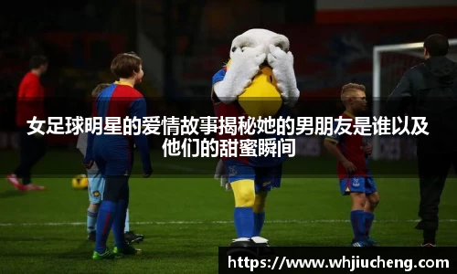 女足球明星的爱情故事揭秘她的男朋友是谁以及他们的甜蜜瞬间