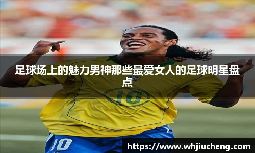 足球场上的魅力男神那些最爱女人的足球明星盘点