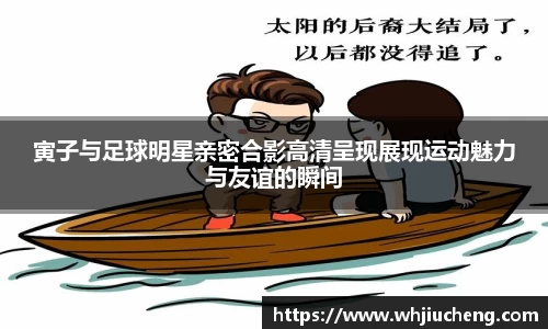 寅子与足球明星亲密合影高清呈现展现运动魅力与友谊的瞬间